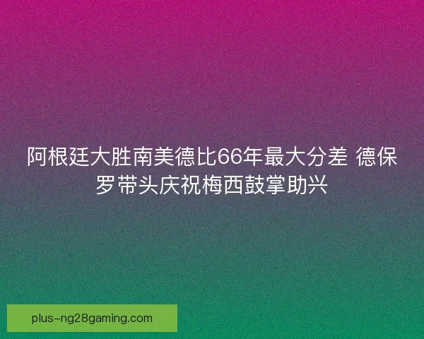 阿根廷大胜南美德比66年最大分差 德保罗带头庆祝梅西鼓掌助兴