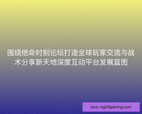 围绕绝命时刻论坛打造全球玩家交流与战术分享新天地深度互动平台发展蓝图