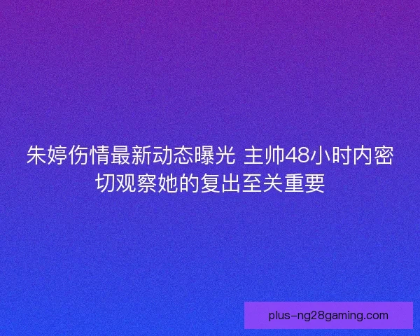 朱婷伤情最新动态曝光 主帅48小时内密切观察她的复出至关重要