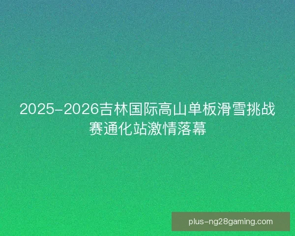 2025-2026吉林国际高山单板滑雪挑战赛通化站激情落幕